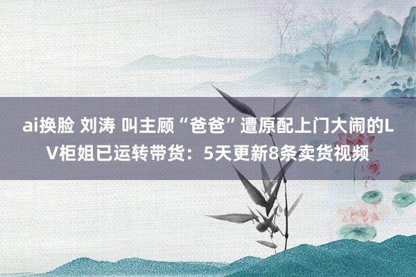 ai换脸 刘涛 叫主顾“爸爸”遭原配上门大闹的LV柜姐已运转带货：5天更新8条卖货视频