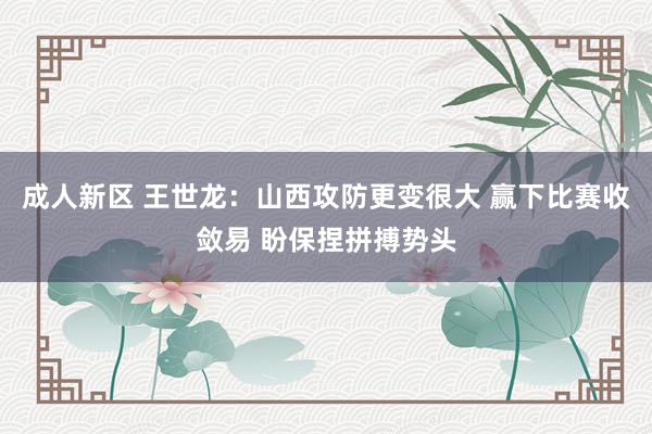 成人新区 王世龙：山西攻防更变很大 赢下比赛收敛易 盼保捏拼搏势头