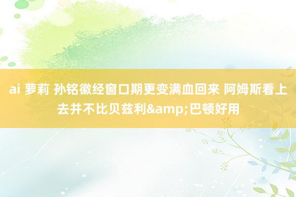 ai 萝莉 孙铭徽经窗口期更变满血回来 阿姆斯看上去并不比贝兹利&巴顿好用