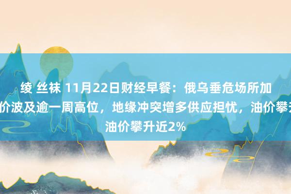 绫 丝袜 11月22日财经早餐：俄乌垂危场所加重，金价波及逾一周高位，地缘冲突增多供应担忧，油价攀升近2%