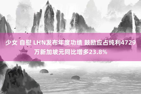 少女 自慰 LHN发布年度功绩 鼓励应占纯利4729万新加坡元同比增多23.8%