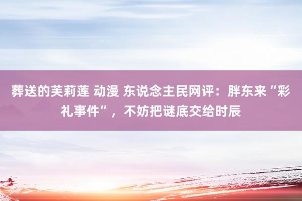 葬送的芙莉莲 动漫 东说念主民网评：胖东来“彩礼事件”，不妨把谜底交给时辰