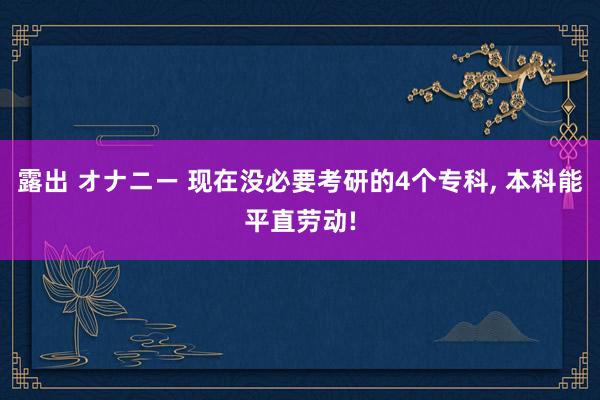 露出 オナニー 现在没必要考研的4个专科， 本科能平直劳动!