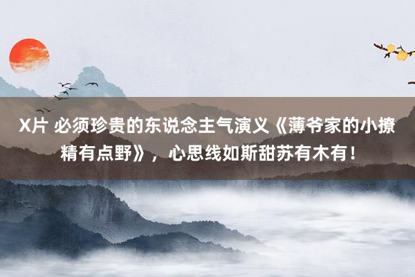 X片 必须珍贵的东说念主气演义《薄爷家的小撩精有点野》，心思线如斯甜苏有木有！
