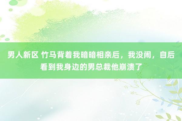 男人新区 竹马背着我暗暗相亲后，我没闹，自后看到我身边的男总裁他崩溃了