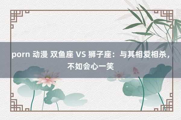 porn 动漫 双鱼座 VS 狮子座：与其相爱相杀，不如会心一笑