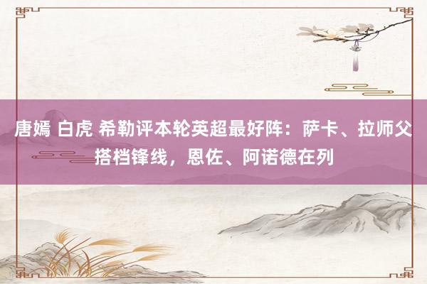 唐嫣 白虎 希勒评本轮英超最好阵：萨卡、拉师父搭档锋线，恩佐、阿诺德在列