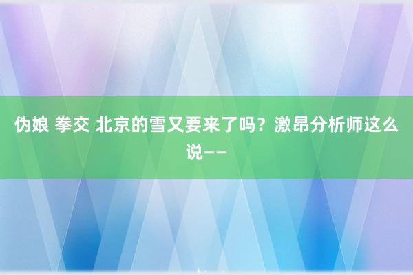 伪娘 拳交 北京的雪又要来了吗？激昂分析师这么说——