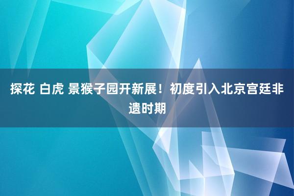 探花 白虎 景猴子园开新展！初度引入北京宫廷非遗时期