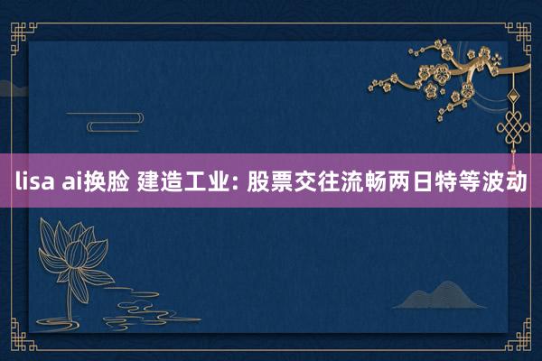 lisa ai换脸 建造工业: 股票交往流畅两日特等波动