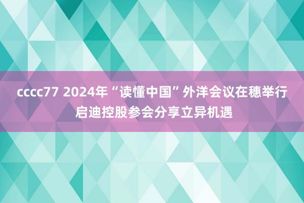 cccc77 2024年“读懂中国”外洋会议在穗举行 启迪控股参会分享立异机遇
