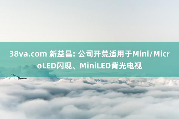 38va.com 新益昌: 公司开荒适用于Mini/MicroLED闪现、MiniLED背光电视