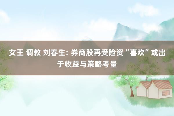 女王 调教 刘春生: 券商股再受险资“喜欢”或出于收益与策略考量