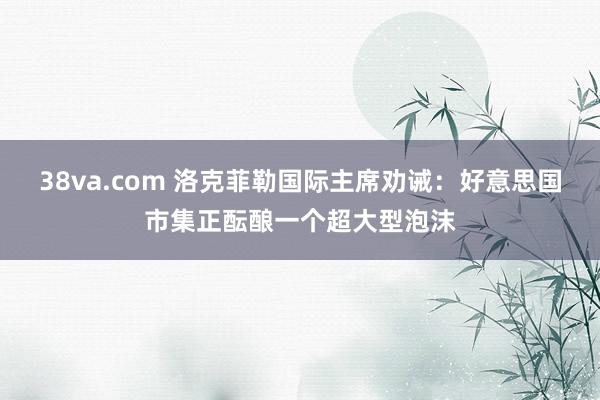38va.com 洛克菲勒国际主席劝诫：好意思国市集正酝酿一个超大型泡沫