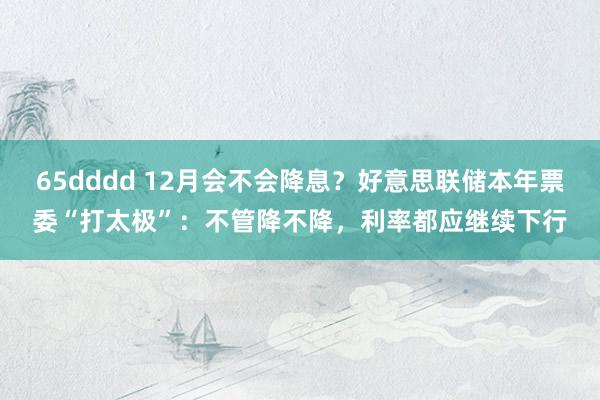 65dddd 12月会不会降息？好意思联储本年票委“打太极”：不管降不降，利率都应继续下行