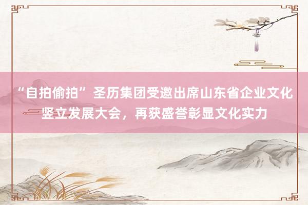“自拍偷拍” 圣历集团受邀出席山东省企业文化竖立发展大会，再获盛誉彰显文化实力