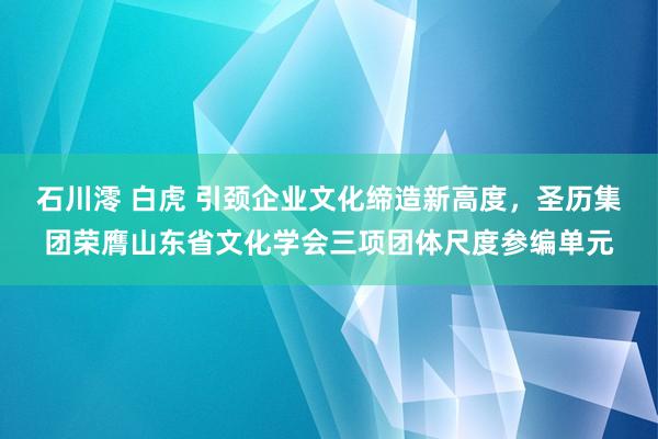 石川澪 白虎 引颈企业文化缔造新高度，圣历集团荣膺山东省文化学会三项团体尺度参编单元