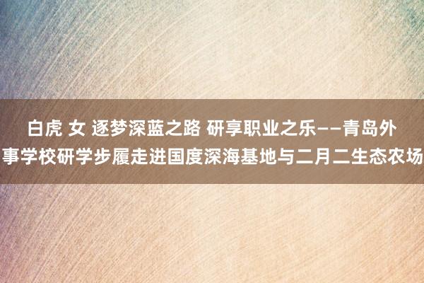 白虎 女 逐梦深蓝之路 研享职业之乐——青岛外事学校研学步履走进国度深海基地与二月二生态农场