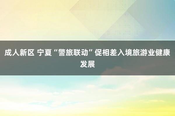成人新区 宁夏“警旅联动”促相差入境旅游业健康发展
