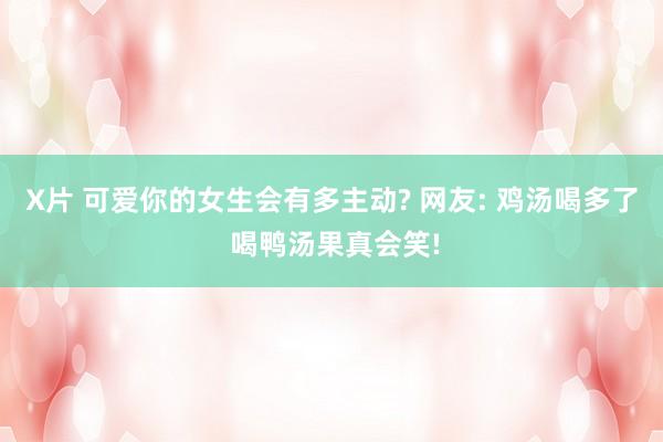 X片 可爱你的女生会有多主动? 网友: 鸡汤喝多了 喝鸭汤果真会笑!