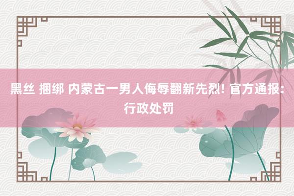 黑丝 捆绑 内蒙古一男人侮辱翻新先烈! 官方通报: 行政处罚