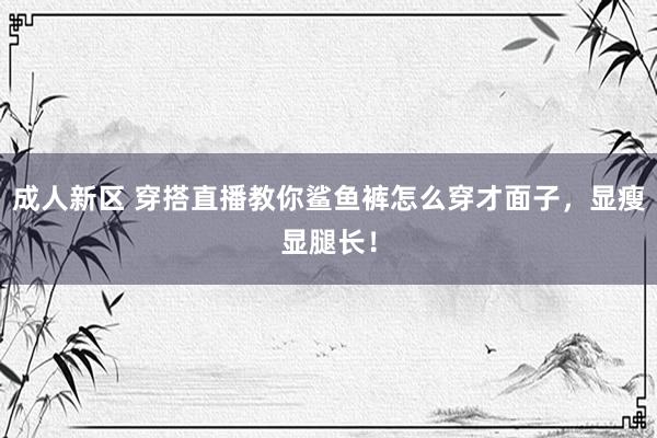 成人新区 穿搭直播教你鲨鱼裤怎么穿才面子，显瘦显腿长！