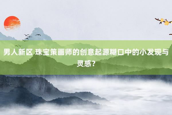 男人新区 珠宝策画师的创意起源糊口中的小发现与灵感？