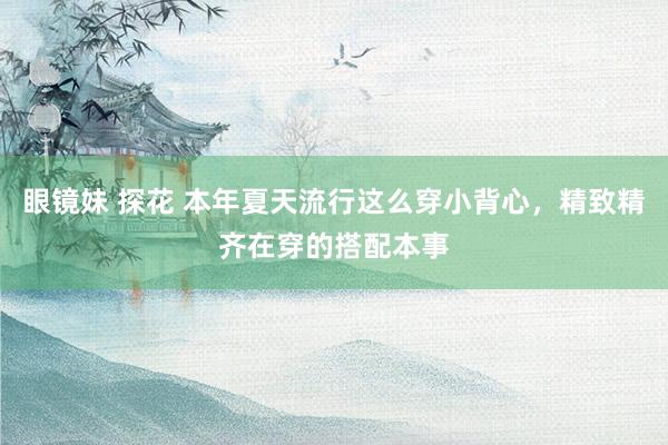 眼镜妹 探花 本年夏天流行这么穿小背心，精致精齐在穿的搭配本事