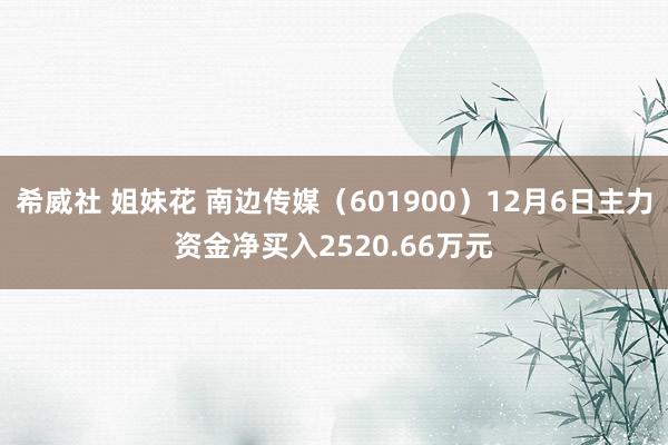 希威社 姐妹花 南边传媒（601900）12月6日主力资金净买入2520.66万元