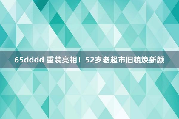 65dddd 重装亮相！52岁老超市旧貌焕新颜