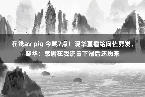 在线av pig 今晚7点！晓华直播给向佐剪发，晓华：感谢在我流量下滑后还愿来