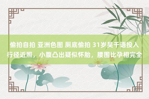 偷拍自拍 亚洲色图 厕底偷拍 31岁吴千语投入行径近照，小腹凸出疑似怀胎，腰围比孕相完全