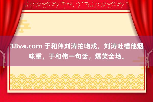 38va.com 于和伟刘涛拍吻戏，刘涛吐槽他烟味重，于和伟一句话，爆笑全场。
