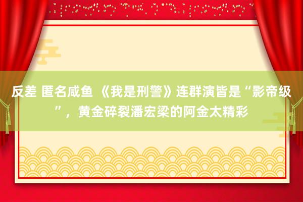 反差 匿名咸鱼 《我是刑警》连群演皆是“影帝级”，黄金碎裂潘宏梁的阿金太精彩