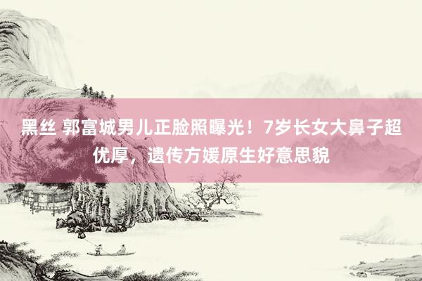 黑丝 郭富城男儿正脸照曝光！7岁长女大鼻子超优厚，遗传方媛原生好意思貌