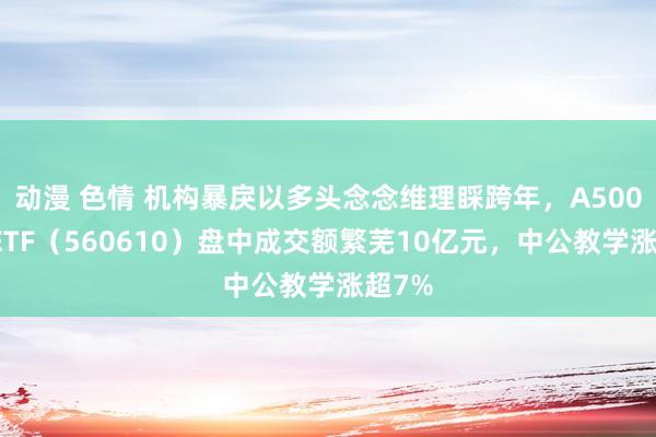 动漫 色情 机构暴戾以多头念念维理睬跨年，A500指数ETF（560610）盘中成交额繁芜10亿元，中公教学涨超7%