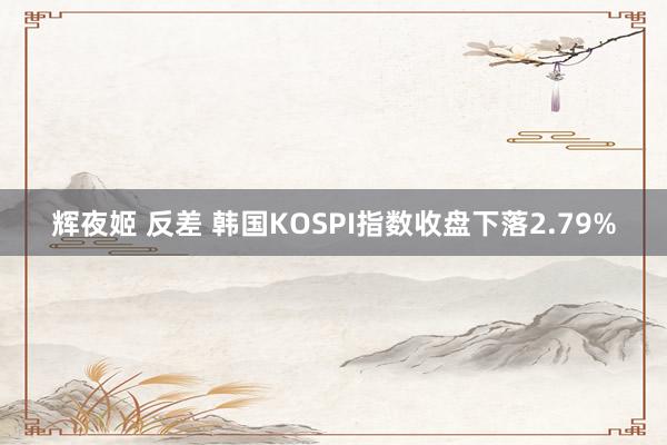 辉夜姬 反差 韩国KOSPI指数收盘下落2.79%