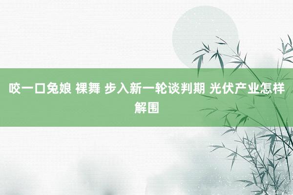 咬一口兔娘 裸舞 步入新一轮谈判期 光伏产业怎样解围