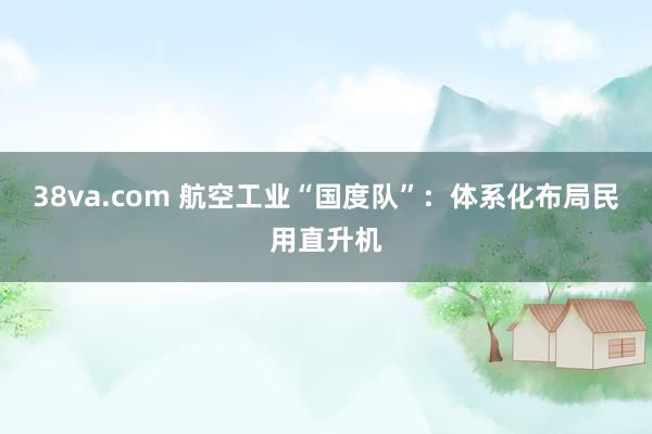 38va.com 航空工业“国度队”：体系化布局民用直升机