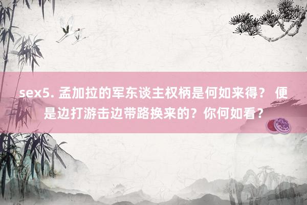 sex5. 孟加拉的军东谈主权柄是何如来得？ 便是边打游击边带路换来的？你何如看？