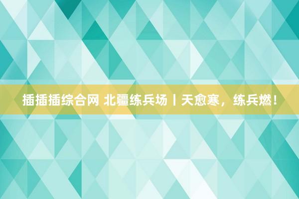 插插插综合网 北疆练兵场丨天愈寒，练兵燃！