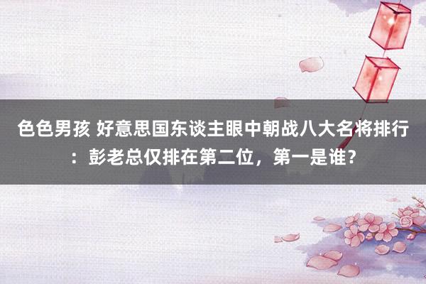 色色男孩 好意思国东谈主眼中朝战八大名将排行：彭老总仅排在第二位，第一是谁？