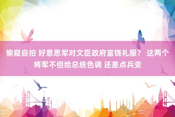 偷窥自拍 好意思军对文臣政府富饶礼服？ 这两个将军不但给总统色调 还差点兵变