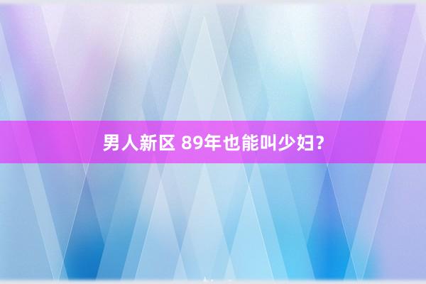 男人新区 89年也能叫少妇?