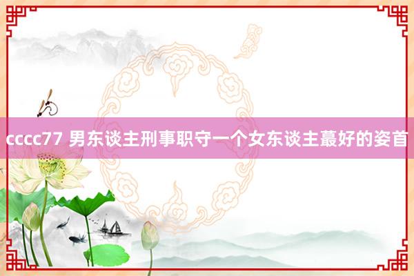 cccc77 男东谈主刑事职守一个女东谈主蕞好的姿首