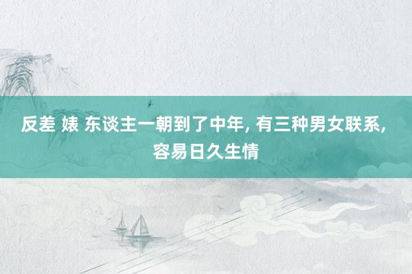 反差 婊 东谈主一朝到了中年， 有三种男女联系， 容易日久生情