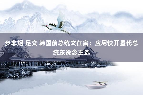 步非烟 足交 韩国前总统文在寅：应尽快开垦代总统东说念主选