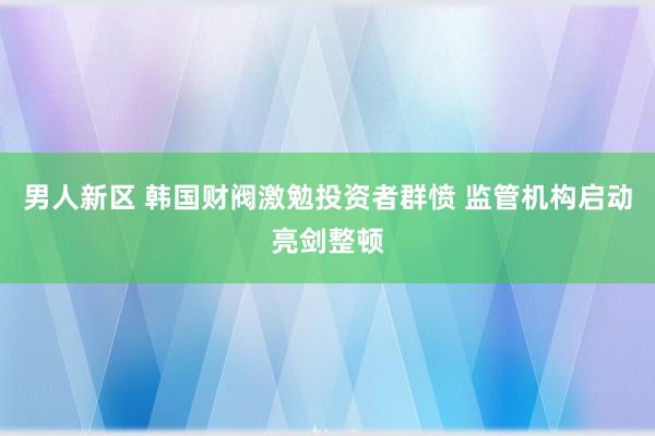 男人新区 韩国财阀激勉投资者群愤 监管机构启动亮剑整顿