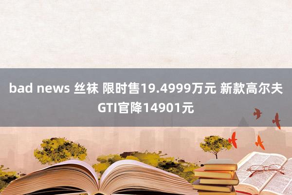 bad news 丝袜 限时售19.4999万元 新款高尔夫GTI官降14901元