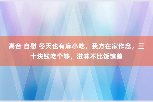 高合 自慰 冬天也有麻小吃，我方在家作念，三十块钱吃个够，滋味不比饭馆差